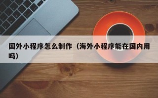 诸暨国外小程序怎么制作（海外小程序能在国内用吗）