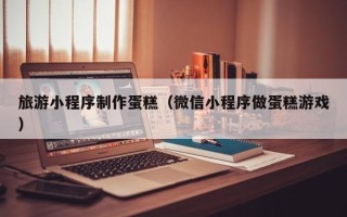 诸暨旅游小程序制作蛋糕（微信小程序做蛋糕游戏）